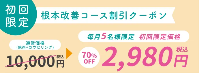 初回限定 根本改善コース割引クーポン 通常価格(施術+カウンセリング 税込10000円)を、毎月5名様限定 初回限定価格で70％OFFの税込2980円に割引するクーポン